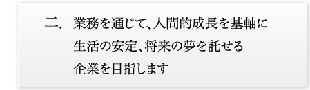 業務を通じて、人間的成長を基軸に生活の安定、将来の夢を託せる企業を目指します